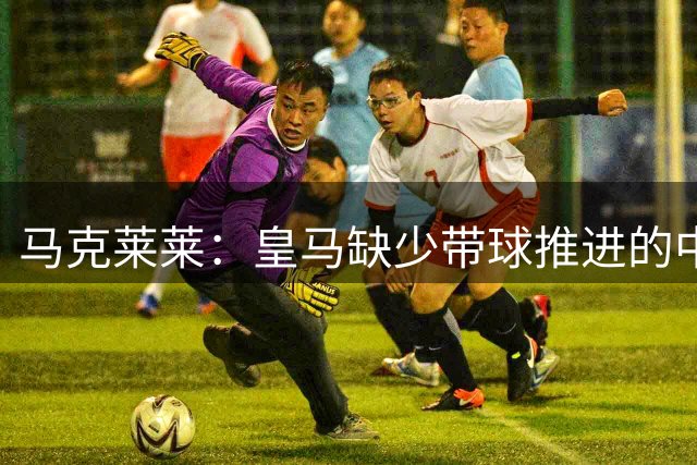 马克莱莱：皇马缺少带球推进的中场 导致姆巴佩不得不回撤接球