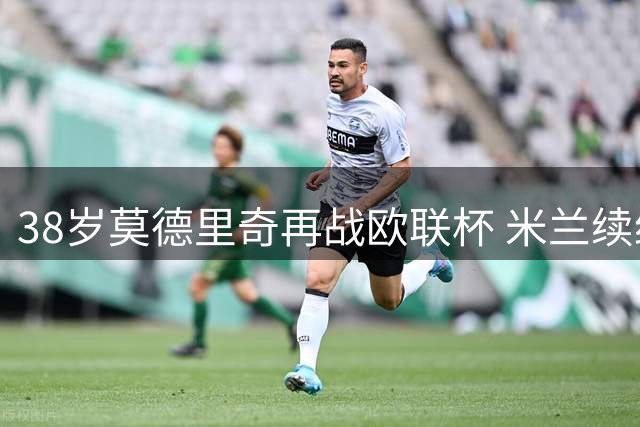 38岁莫德里奇再战欧联杯 米兰续约激活传奇第二春